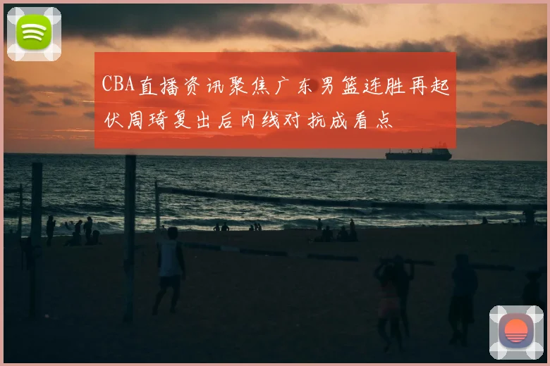 CBA直播资讯聚焦广东男篮连胜再起伏周琦复出后内线对抗成看点