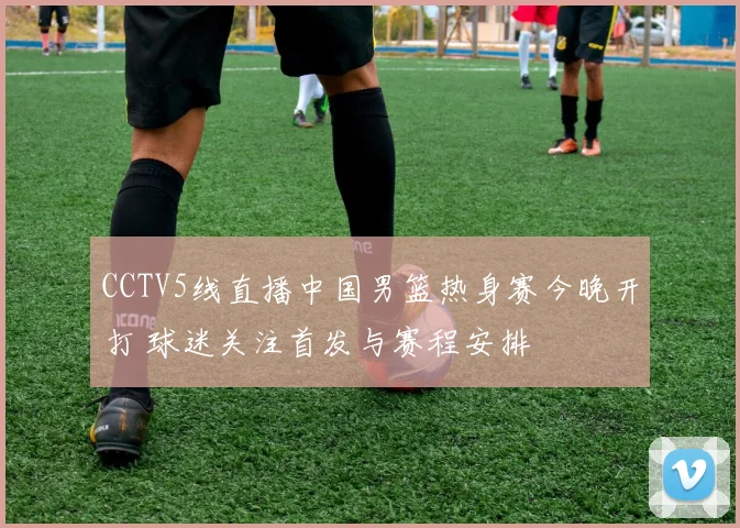 CCTV5线直播中国男篮热身赛今晚开打 球迷关注首发与赛程安排
