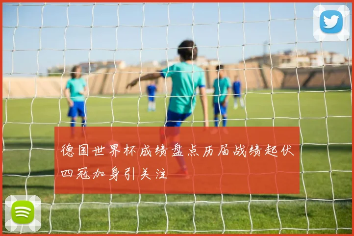 德国世界杯成绩盘点历届战绩起伏四冠加身引关注