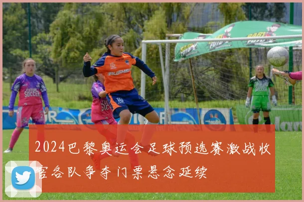 2024巴黎奥运会足球预选赛激战收官各队争夺门票悬念延续