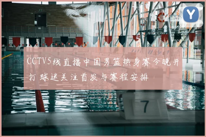 CCTV5线直播中国男篮热身赛今晚开打 球迷关注首发与赛程安排