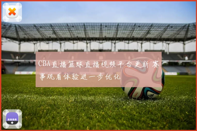 CBA直播篮球直播视频平台更新 赛事观看体验进一步优化