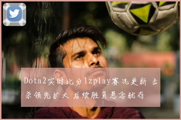 Dota2实时比分1zplay赛况更新 击杀领先扩大 后续胜负悬念犹存