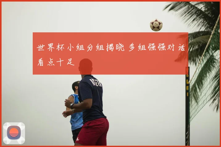 世界杯小组分组揭晓 多组强强对话看点十足