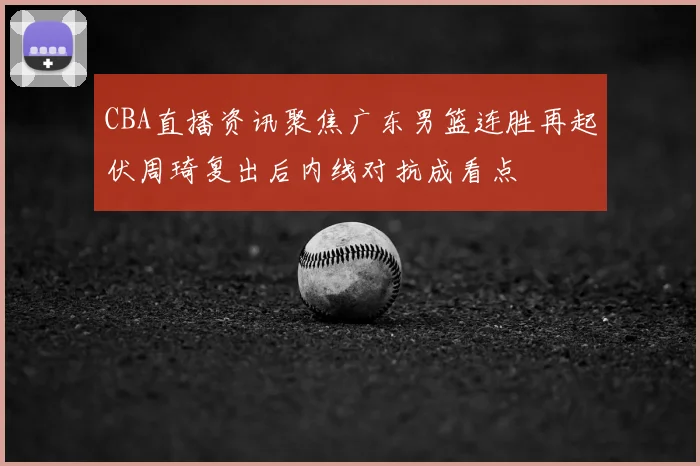 CBA直播资讯聚焦广东男篮连胜再起伏周琦复出后内线对抗成看点
