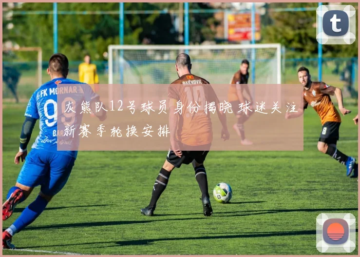 灰熊队12号球员身份揭晓 球迷关注新赛季轮换安排