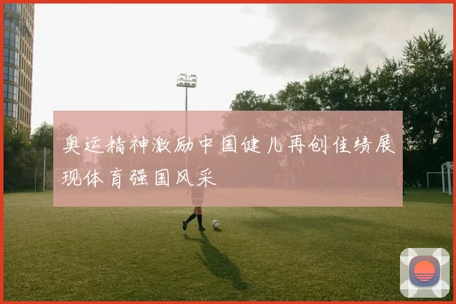 奥运精神激励中国健儿再创佳绩展现体育强国风采