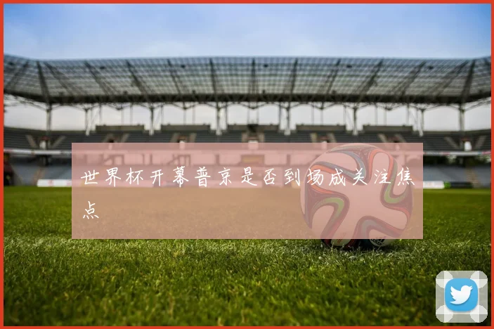 世界杯开幕普京是否到场成关注焦点