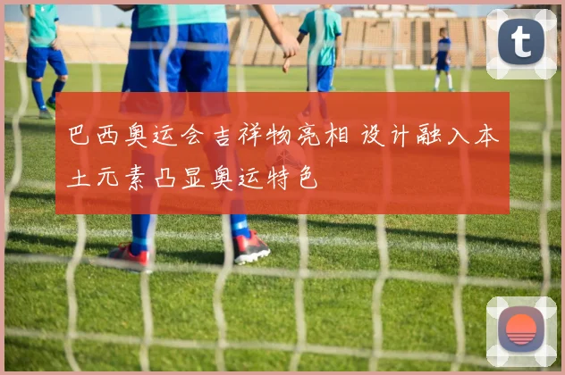 巴西奥运会吉祥物亮相 设计融入本土元素凸显奥运特色