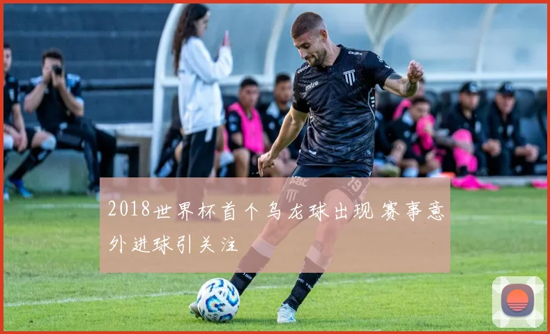 2018世界杯首个乌龙球出现 赛事意外进球引关注