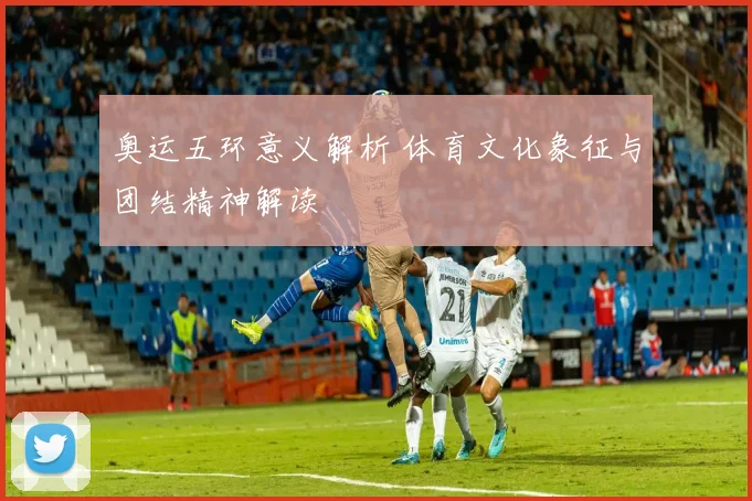 奥运五环意义解析 体育文化象征与团结精神解读