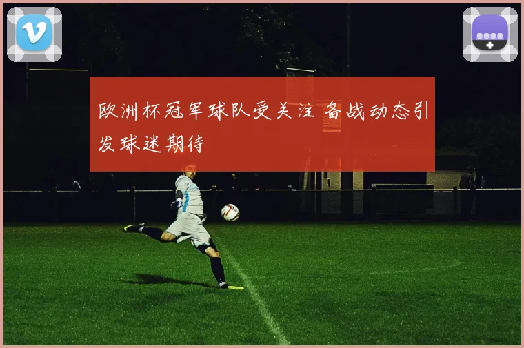 欧洲杯冠军球队受关注 备战动态引发球迷期待